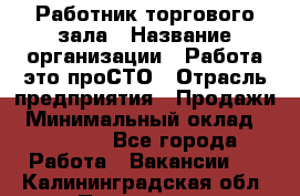 Работник торгового зала › Название организации ­ Работа-это проСТО › Отрасль предприятия ­ Продажи › Минимальный оклад ­ 14 500 - Все города Работа » Вакансии   . Калининградская обл.,Приморск г.